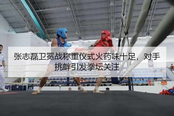 张志磊卫冕战称重仪式火药味十足，对手挑衅引发拳坛关注